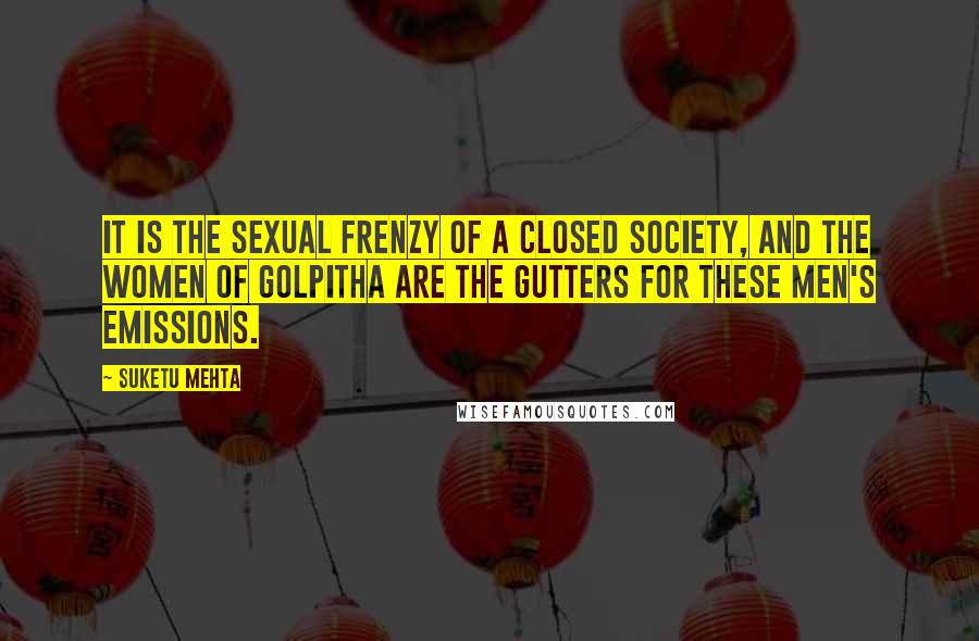 Suketu Mehta Quotes: It is the sexual frenzy of a closed society, and the women of Golpitha are the gutters for these men's emissions.