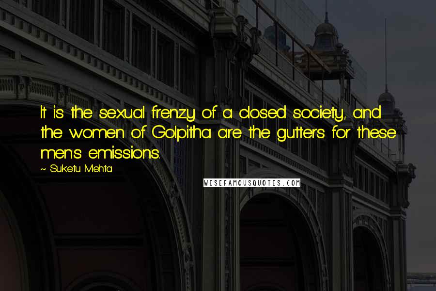 Suketu Mehta Quotes: It is the sexual frenzy of a closed society, and the women of Golpitha are the gutters for these men's emissions.