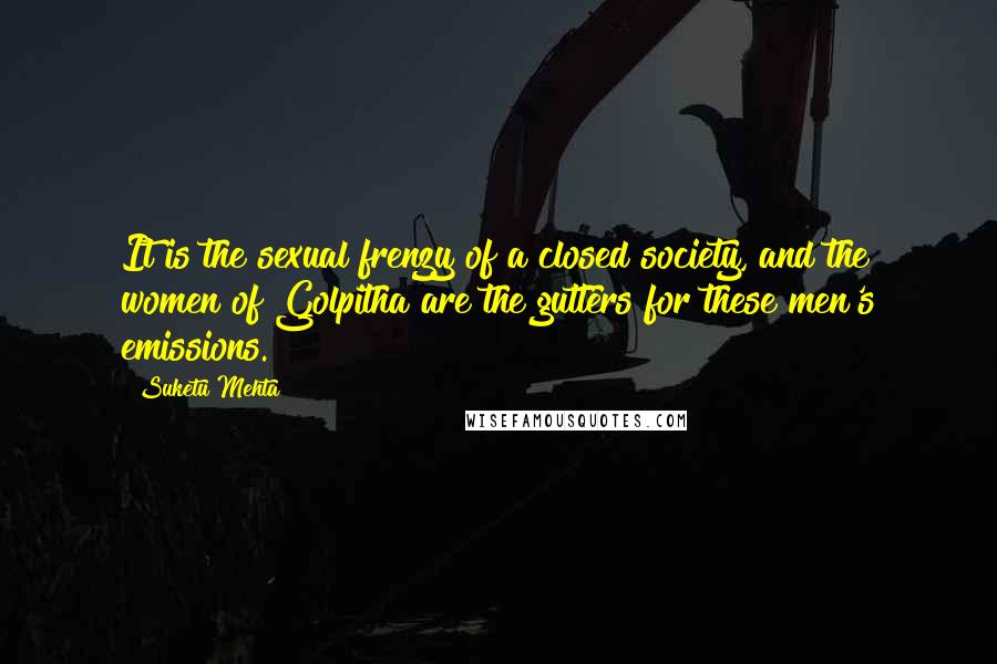 Suketu Mehta Quotes: It is the sexual frenzy of a closed society, and the women of Golpitha are the gutters for these men's emissions.