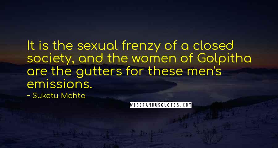 Suketu Mehta Quotes: It is the sexual frenzy of a closed society, and the women of Golpitha are the gutters for these men's emissions.