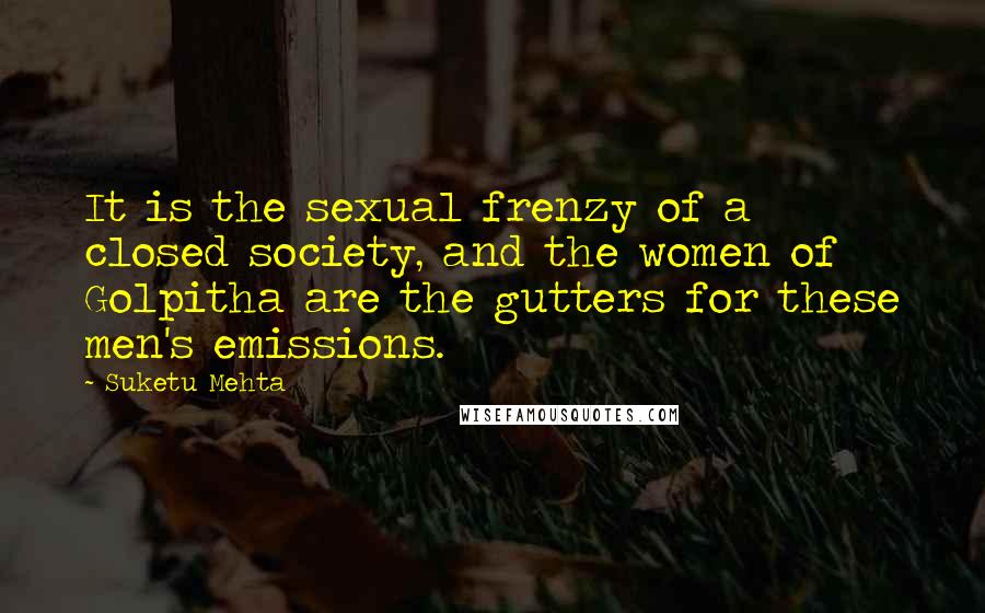 Suketu Mehta Quotes: It is the sexual frenzy of a closed society, and the women of Golpitha are the gutters for these men's emissions.