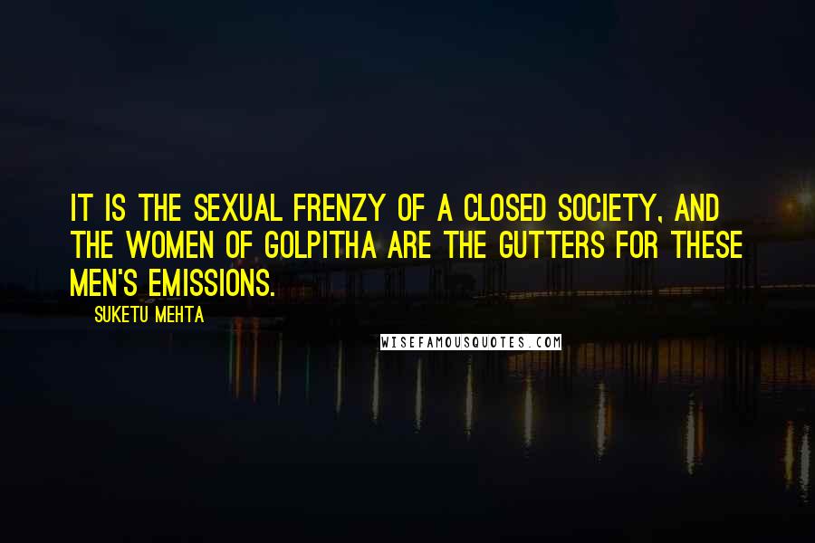 Suketu Mehta Quotes: It is the sexual frenzy of a closed society, and the women of Golpitha are the gutters for these men's emissions.