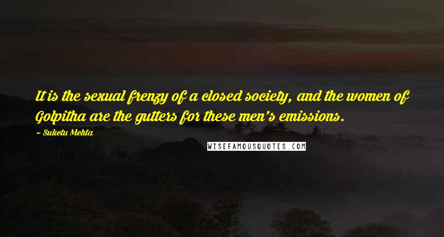 Suketu Mehta Quotes: It is the sexual frenzy of a closed society, and the women of Golpitha are the gutters for these men's emissions.