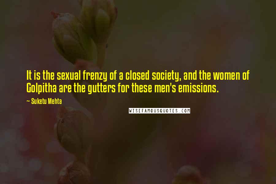 Suketu Mehta Quotes: It is the sexual frenzy of a closed society, and the women of Golpitha are the gutters for these men's emissions.