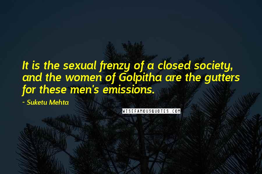 Suketu Mehta Quotes: It is the sexual frenzy of a closed society, and the women of Golpitha are the gutters for these men's emissions.