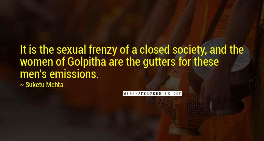 Suketu Mehta Quotes: It is the sexual frenzy of a closed society, and the women of Golpitha are the gutters for these men's emissions.