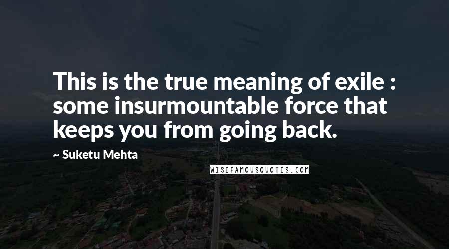 Suketu Mehta Quotes: This is the true meaning of exile : some insurmountable force that keeps you from going back.