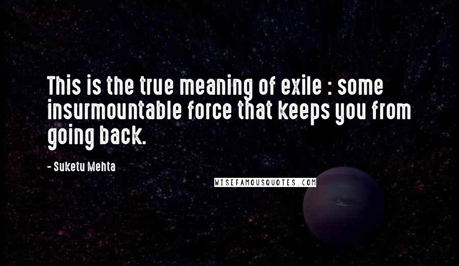 Suketu Mehta Quotes: This is the true meaning of exile : some insurmountable force that keeps you from going back.