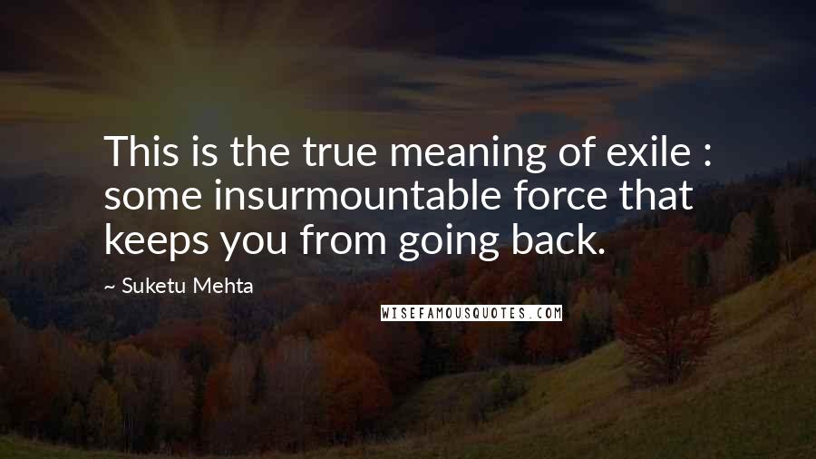 Suketu Mehta Quotes: This is the true meaning of exile : some insurmountable force that keeps you from going back.