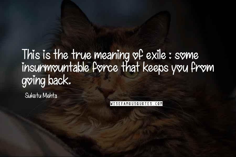 Suketu Mehta Quotes: This is the true meaning of exile : some insurmountable force that keeps you from going back.