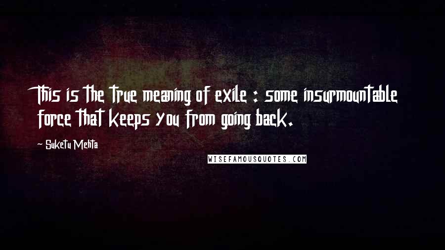 Suketu Mehta Quotes: This is the true meaning of exile : some insurmountable force that keeps you from going back.