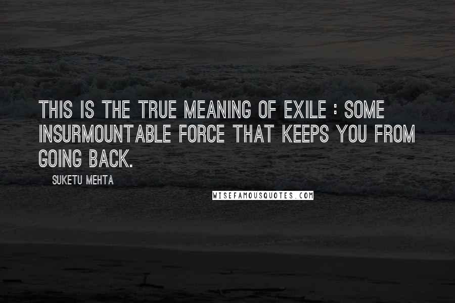Suketu Mehta Quotes: This is the true meaning of exile : some insurmountable force that keeps you from going back.