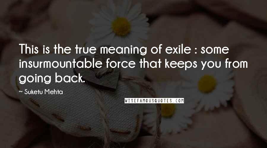 Suketu Mehta Quotes: This is the true meaning of exile : some insurmountable force that keeps you from going back.