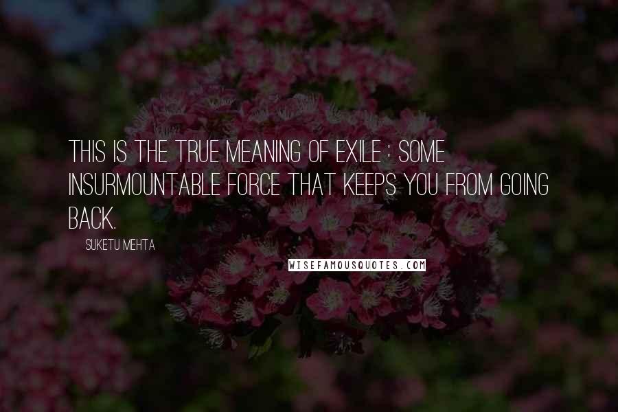 Suketu Mehta Quotes: This is the true meaning of exile : some insurmountable force that keeps you from going back.