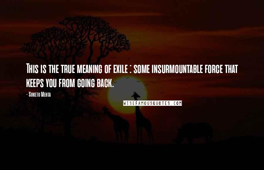 Suketu Mehta Quotes: This is the true meaning of exile : some insurmountable force that keeps you from going back.