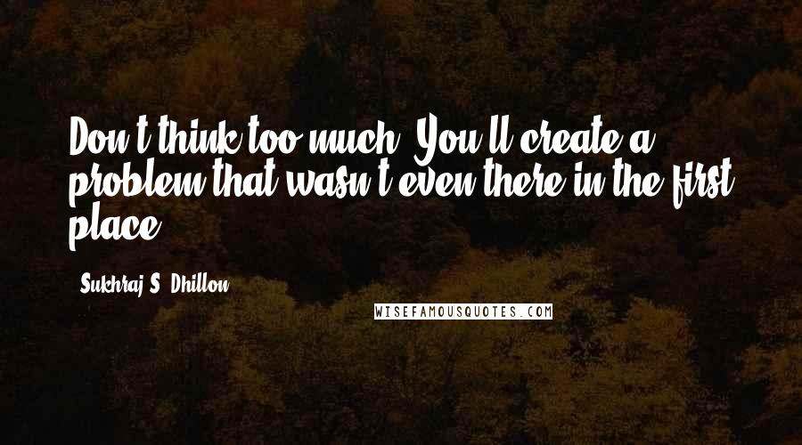Sukhraj S. Dhillon Quotes: Don't think too much. You'll create a problem that wasn't even there in the first place.
