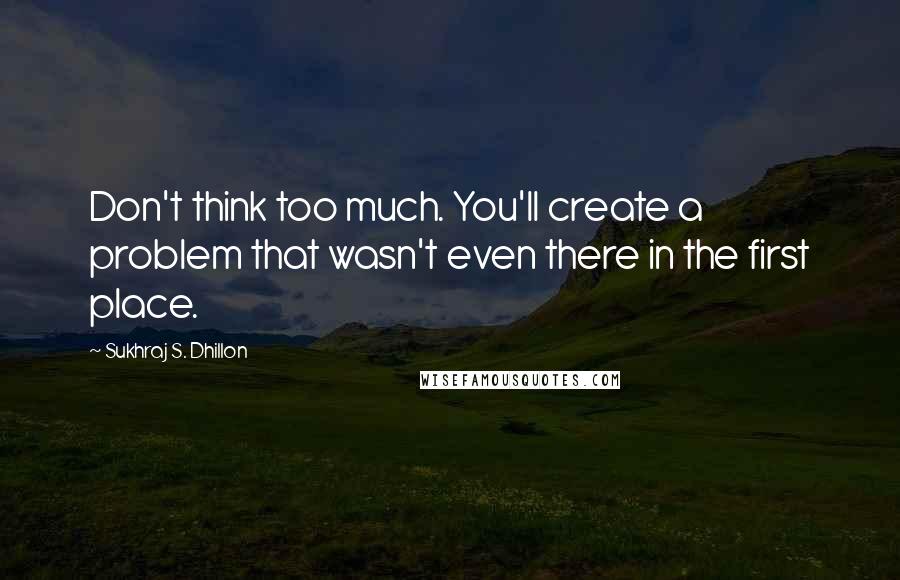 Sukhraj S. Dhillon Quotes: Don't think too much. You'll create a problem that wasn't even there in the first place.