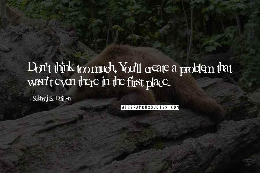 Sukhraj S. Dhillon Quotes: Don't think too much. You'll create a problem that wasn't even there in the first place.