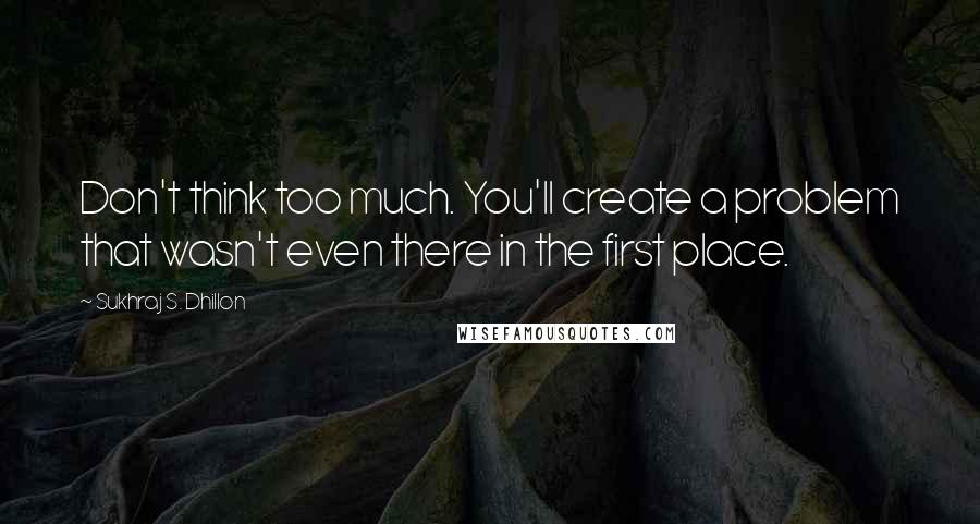 Sukhraj S. Dhillon Quotes: Don't think too much. You'll create a problem that wasn't even there in the first place.