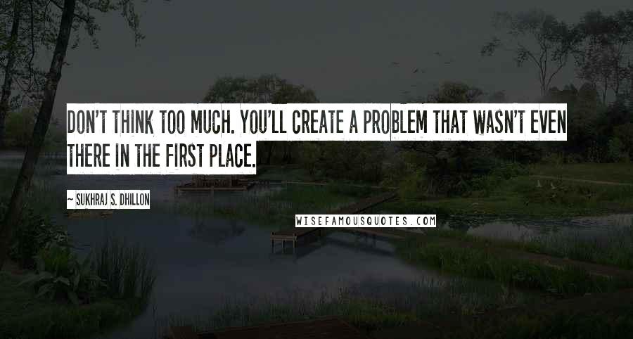 Sukhraj S. Dhillon Quotes: Don't think too much. You'll create a problem that wasn't even there in the first place.