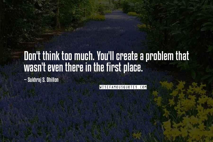 Sukhraj S. Dhillon Quotes: Don't think too much. You'll create a problem that wasn't even there in the first place.