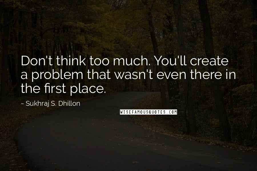 Sukhraj S. Dhillon Quotes: Don't think too much. You'll create a problem that wasn't even there in the first place.