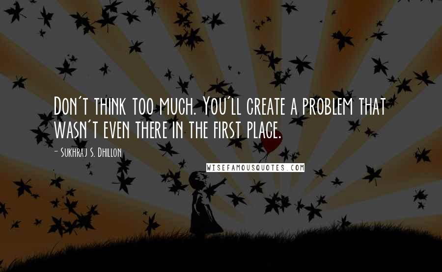 Sukhraj S. Dhillon Quotes: Don't think too much. You'll create a problem that wasn't even there in the first place.