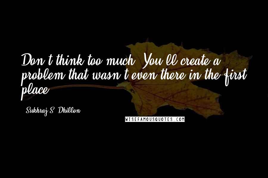 Sukhraj S. Dhillon Quotes: Don't think too much. You'll create a problem that wasn't even there in the first place.