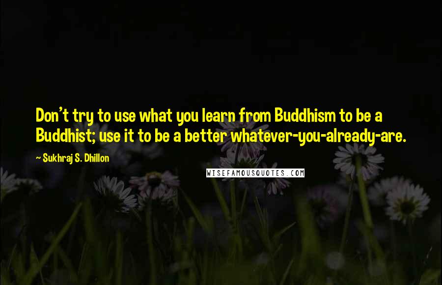 Sukhraj S. Dhillon Quotes: Don't try to use what you learn from Buddhism to be a Buddhist; use it to be a better whatever-you-already-are.