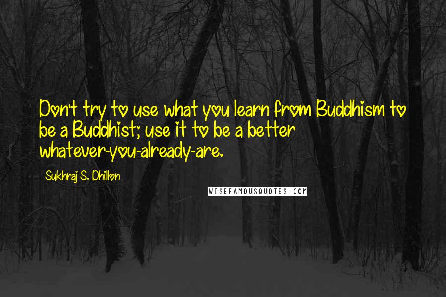 Sukhraj S. Dhillon Quotes: Don't try to use what you learn from Buddhism to be a Buddhist; use it to be a better whatever-you-already-are.