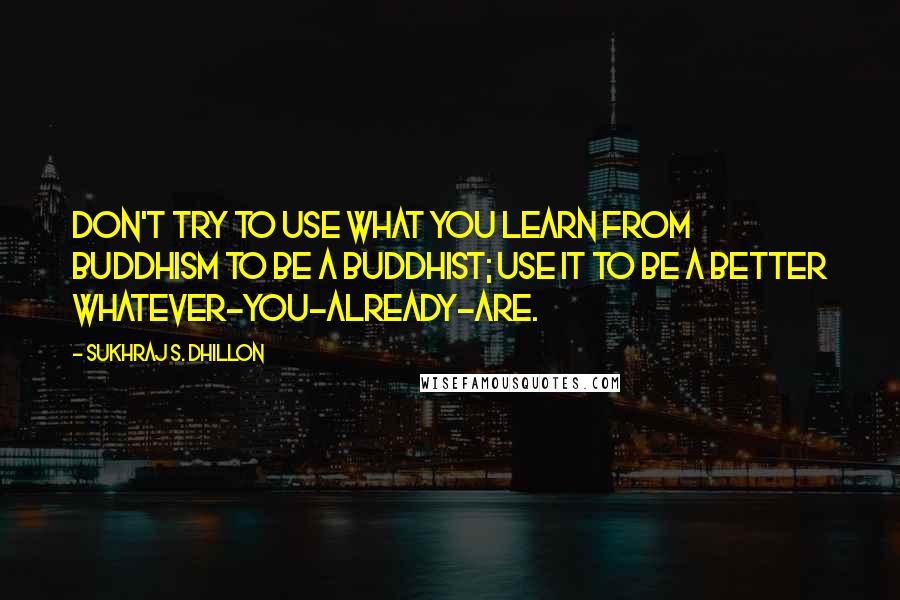 Sukhraj S. Dhillon Quotes: Don't try to use what you learn from Buddhism to be a Buddhist; use it to be a better whatever-you-already-are.