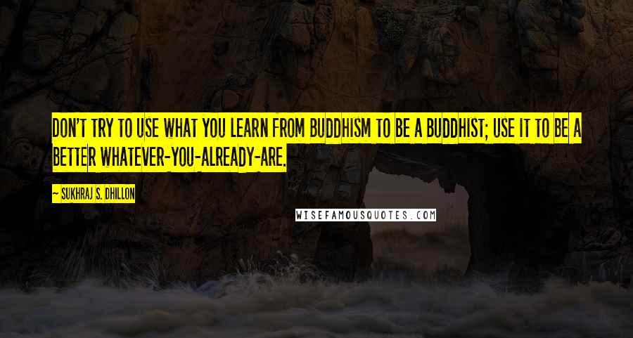 Sukhraj S. Dhillon Quotes: Don't try to use what you learn from Buddhism to be a Buddhist; use it to be a better whatever-you-already-are.