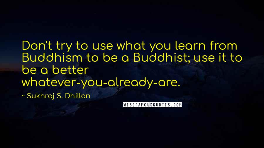 Sukhraj S. Dhillon Quotes: Don't try to use what you learn from Buddhism to be a Buddhist; use it to be a better whatever-you-already-are.