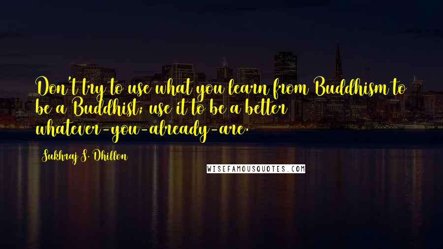 Sukhraj S. Dhillon Quotes: Don't try to use what you learn from Buddhism to be a Buddhist; use it to be a better whatever-you-already-are.