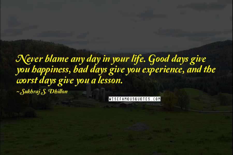 Sukhraj S. Dhillon Quotes: Never blame any day in your life. Good days give you happiness, bad days give you experience, and the worst days give you a lesson.