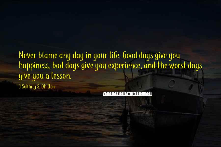 Sukhraj S. Dhillon Quotes: Never blame any day in your life. Good days give you happiness, bad days give you experience, and the worst days give you a lesson.