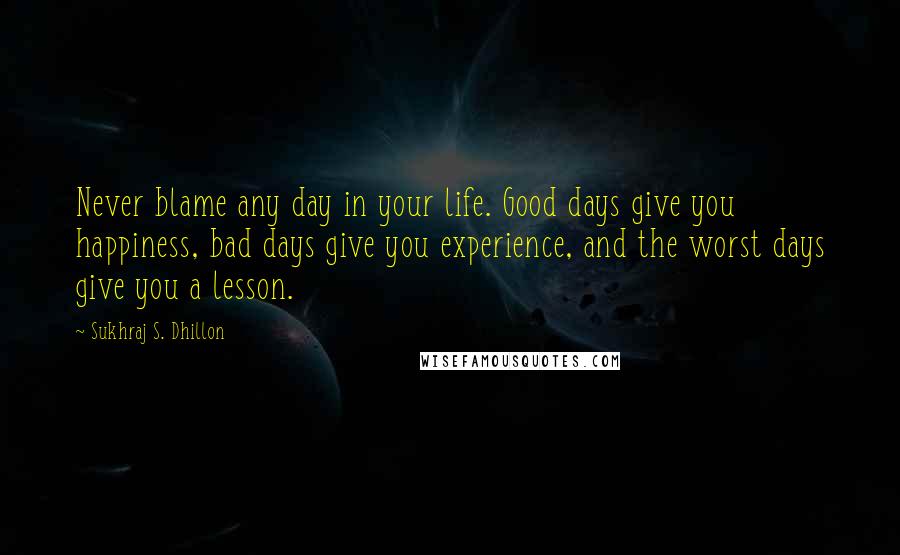 Sukhraj S. Dhillon Quotes: Never blame any day in your life. Good days give you happiness, bad days give you experience, and the worst days give you a lesson.