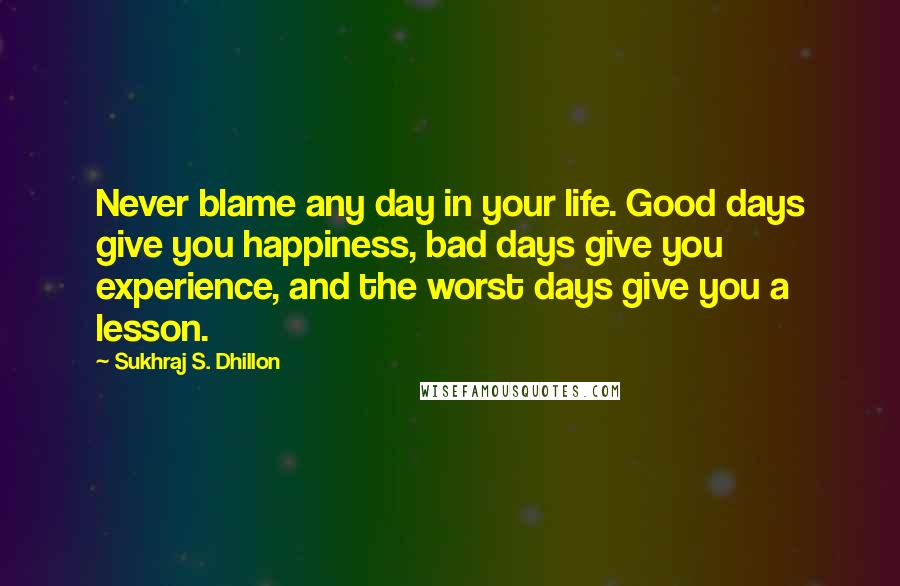 Sukhraj S. Dhillon Quotes: Never blame any day in your life. Good days give you happiness, bad days give you experience, and the worst days give you a lesson.