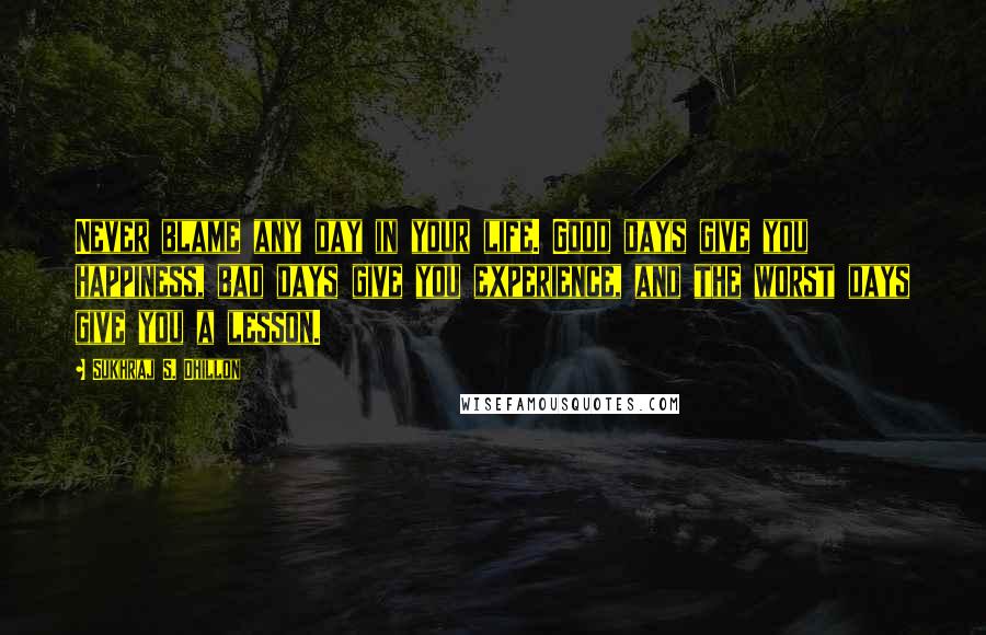 Sukhraj S. Dhillon Quotes: Never blame any day in your life. Good days give you happiness, bad days give you experience, and the worst days give you a lesson.