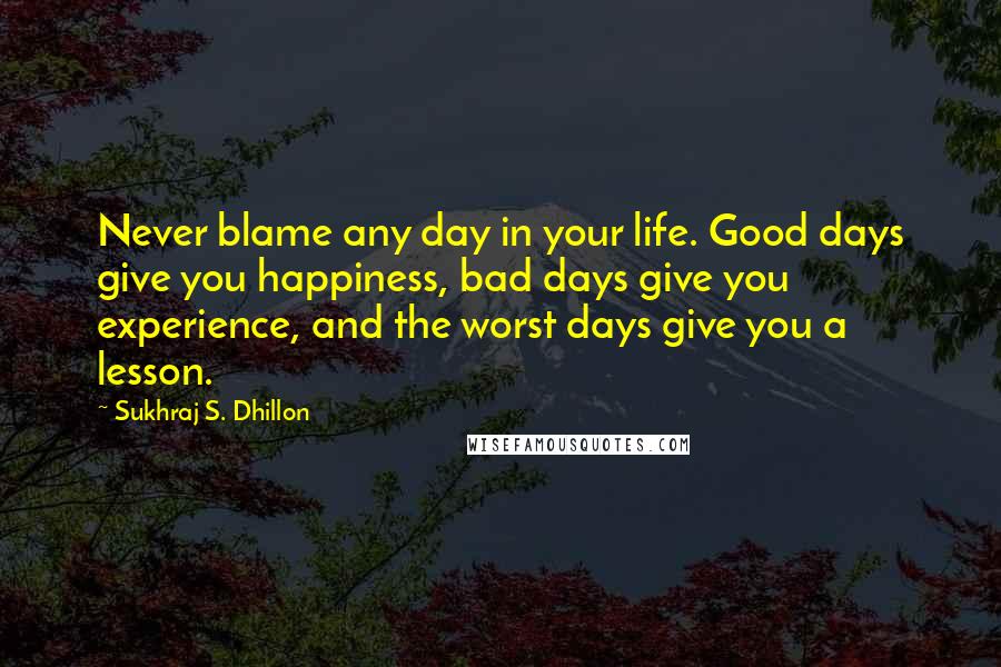 Sukhraj S. Dhillon Quotes: Never blame any day in your life. Good days give you happiness, bad days give you experience, and the worst days give you a lesson.