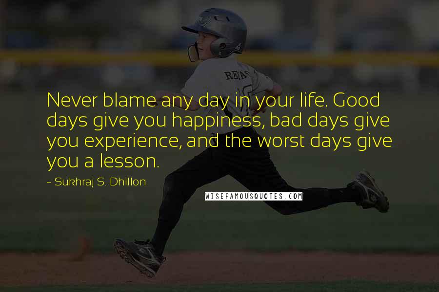 Sukhraj S. Dhillon Quotes: Never blame any day in your life. Good days give you happiness, bad days give you experience, and the worst days give you a lesson.