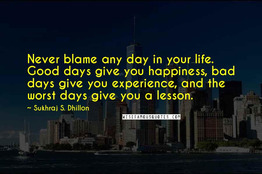 Sukhraj S. Dhillon Quotes: Never blame any day in your life. Good days give you happiness, bad days give you experience, and the worst days give you a lesson.