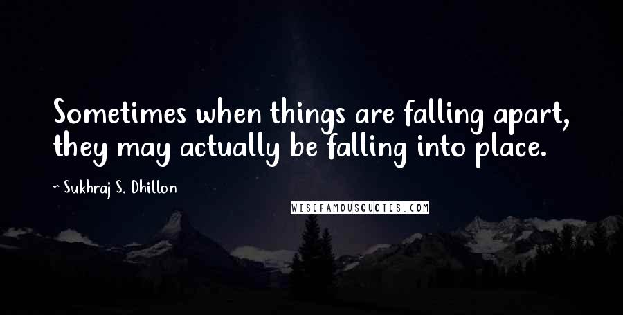 Sukhraj S. Dhillon Quotes: Sometimes when things are falling apart, they may actually be falling into place.