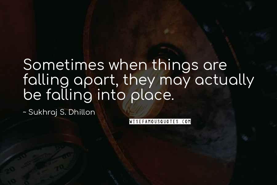 Sukhraj S. Dhillon Quotes: Sometimes when things are falling apart, they may actually be falling into place.