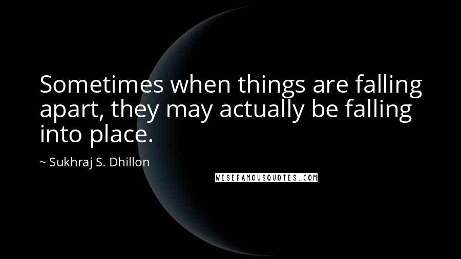 Sukhraj S. Dhillon Quotes: Sometimes when things are falling apart, they may actually be falling into place.