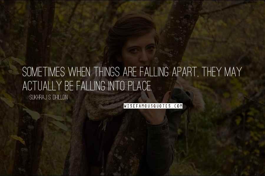Sukhraj S. Dhillon Quotes: Sometimes when things are falling apart, they may actually be falling into place.