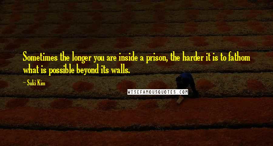 Suki Kim Quotes: Sometimes the longer you are inside a prison, the harder it is to fathom what is possible beyond its walls.