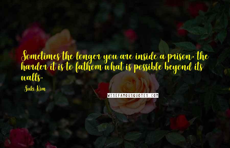 Suki Kim Quotes: Sometimes the longer you are inside a prison, the harder it is to fathom what is possible beyond its walls.