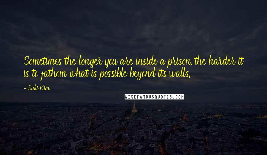Suki Kim Quotes: Sometimes the longer you are inside a prison, the harder it is to fathom what is possible beyond its walls.