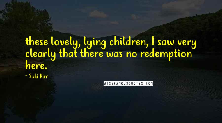 Suki Kim Quotes: these lovely, lying children, I saw very clearly that there was no redemption here.